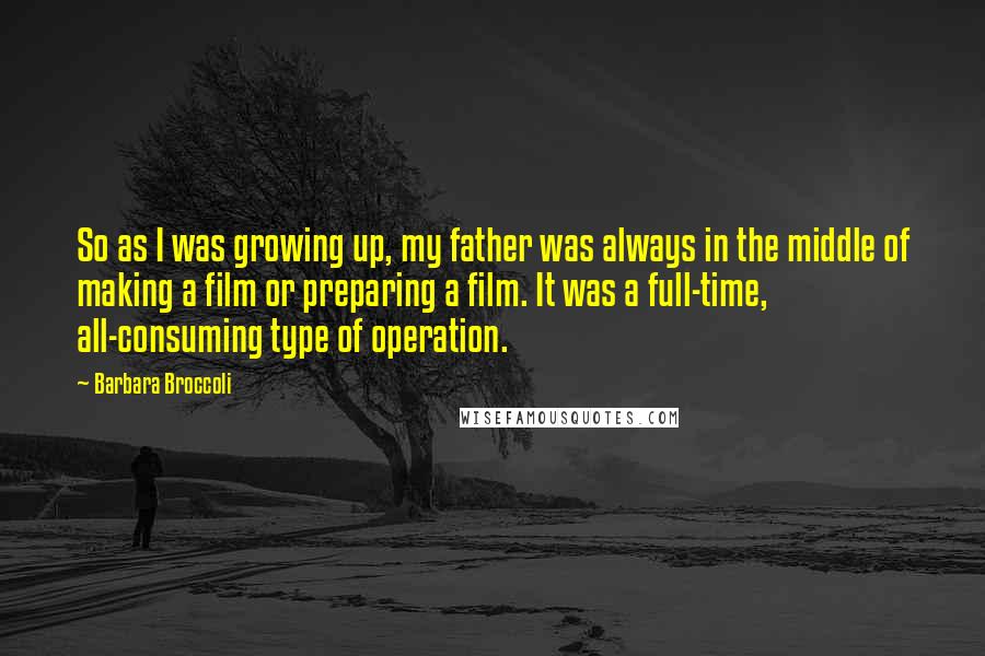 Barbara Broccoli Quotes: So as I was growing up, my father was always in the middle of making a film or preparing a film. It was a full-time, all-consuming type of operation.