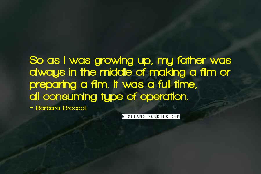 Barbara Broccoli Quotes: So as I was growing up, my father was always in the middle of making a film or preparing a film. It was a full-time, all-consuming type of operation.