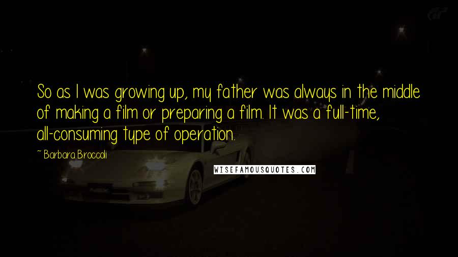 Barbara Broccoli Quotes: So as I was growing up, my father was always in the middle of making a film or preparing a film. It was a full-time, all-consuming type of operation.