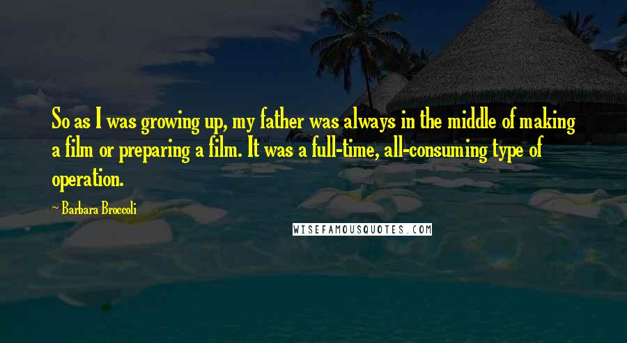 Barbara Broccoli Quotes: So as I was growing up, my father was always in the middle of making a film or preparing a film. It was a full-time, all-consuming type of operation.