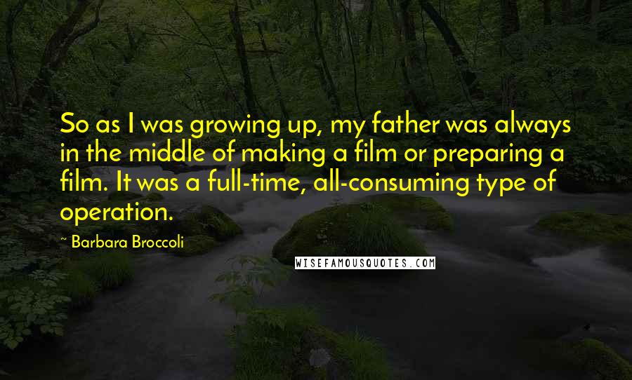 Barbara Broccoli Quotes: So as I was growing up, my father was always in the middle of making a film or preparing a film. It was a full-time, all-consuming type of operation.