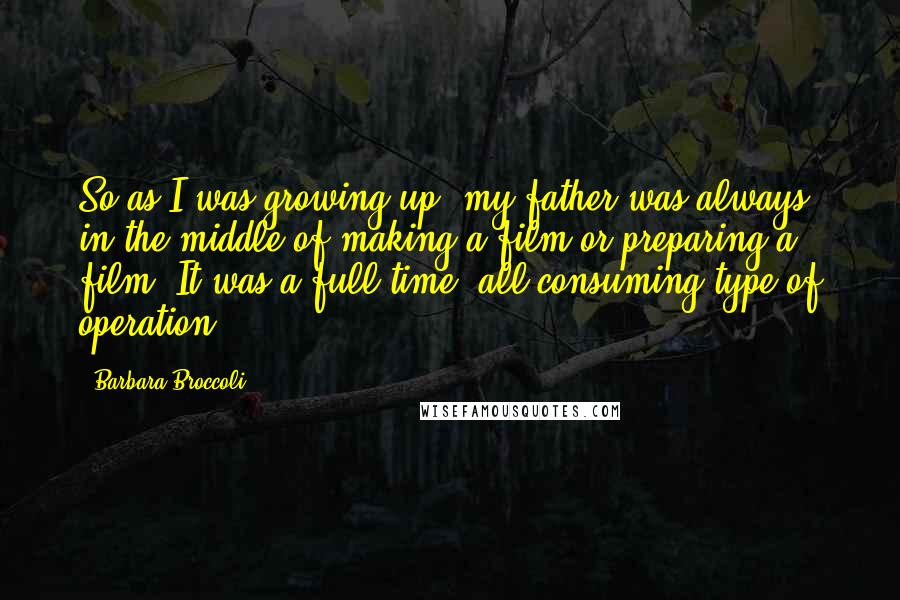 Barbara Broccoli Quotes: So as I was growing up, my father was always in the middle of making a film or preparing a film. It was a full-time, all-consuming type of operation.