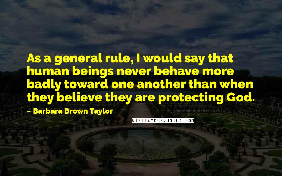 Barbara Brown Taylor Quotes: As a general rule, I would say that human beings never behave more badly toward one another than when they believe they are protecting God.