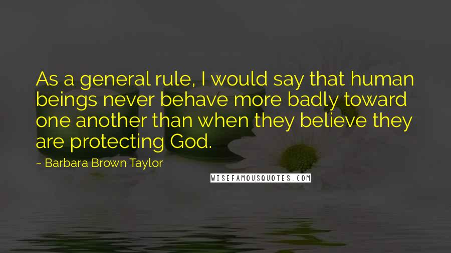 Barbara Brown Taylor Quotes: As a general rule, I would say that human beings never behave more badly toward one another than when they believe they are protecting God.