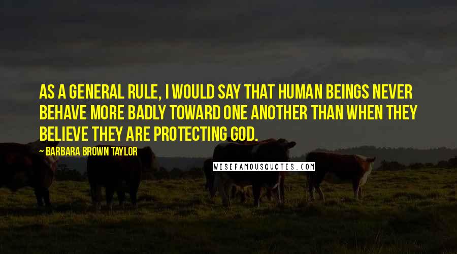 Barbara Brown Taylor Quotes: As a general rule, I would say that human beings never behave more badly toward one another than when they believe they are protecting God.