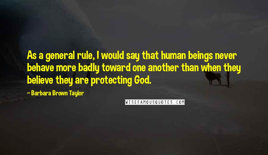 Barbara Brown Taylor Quotes: As a general rule, I would say that human beings never behave more badly toward one another than when they believe they are protecting God.