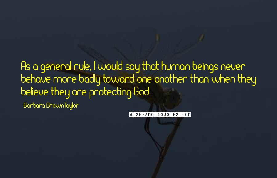 Barbara Brown Taylor Quotes: As a general rule, I would say that human beings never behave more badly toward one another than when they believe they are protecting God.