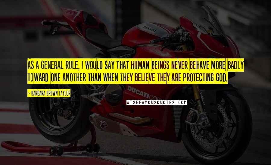 Barbara Brown Taylor Quotes: As a general rule, I would say that human beings never behave more badly toward one another than when they believe they are protecting God.