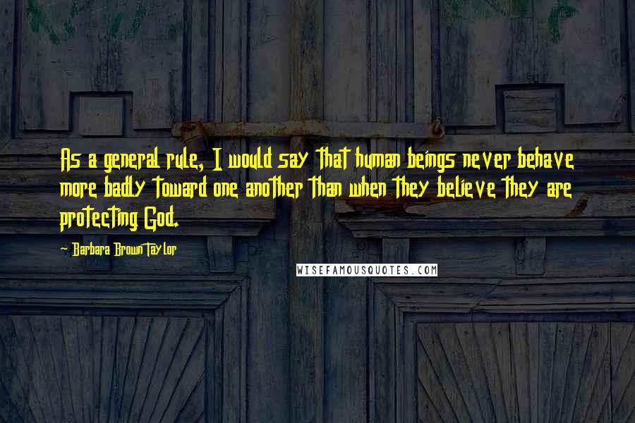 Barbara Brown Taylor Quotes: As a general rule, I would say that human beings never behave more badly toward one another than when they believe they are protecting God.