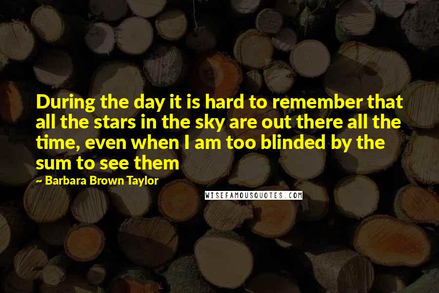 Barbara Brown Taylor Quotes: During the day it is hard to remember that all the stars in the sky are out there all the time, even when I am too blinded by the sum to see them