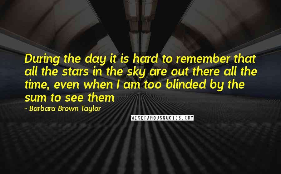 Barbara Brown Taylor Quotes: During the day it is hard to remember that all the stars in the sky are out there all the time, even when I am too blinded by the sum to see them