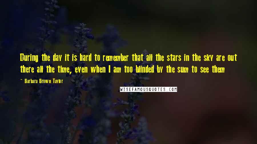 Barbara Brown Taylor Quotes: During the day it is hard to remember that all the stars in the sky are out there all the time, even when I am too blinded by the sum to see them
