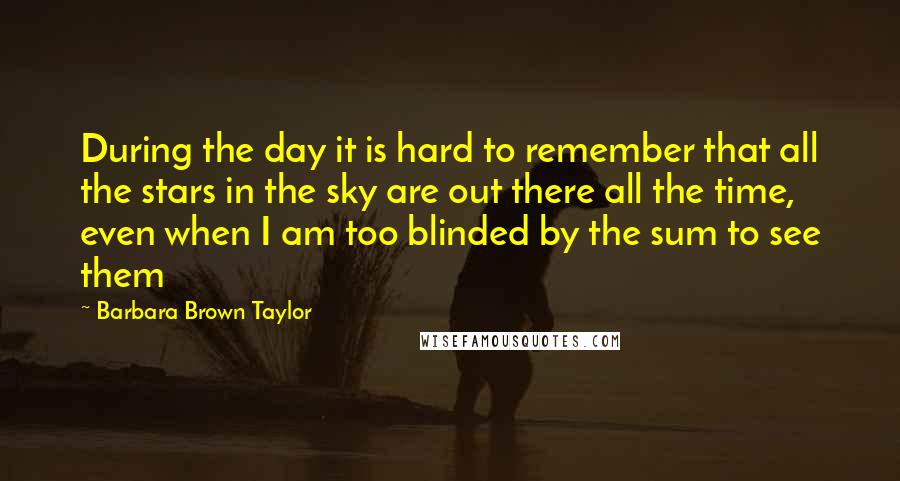 Barbara Brown Taylor Quotes: During the day it is hard to remember that all the stars in the sky are out there all the time, even when I am too blinded by the sum to see them