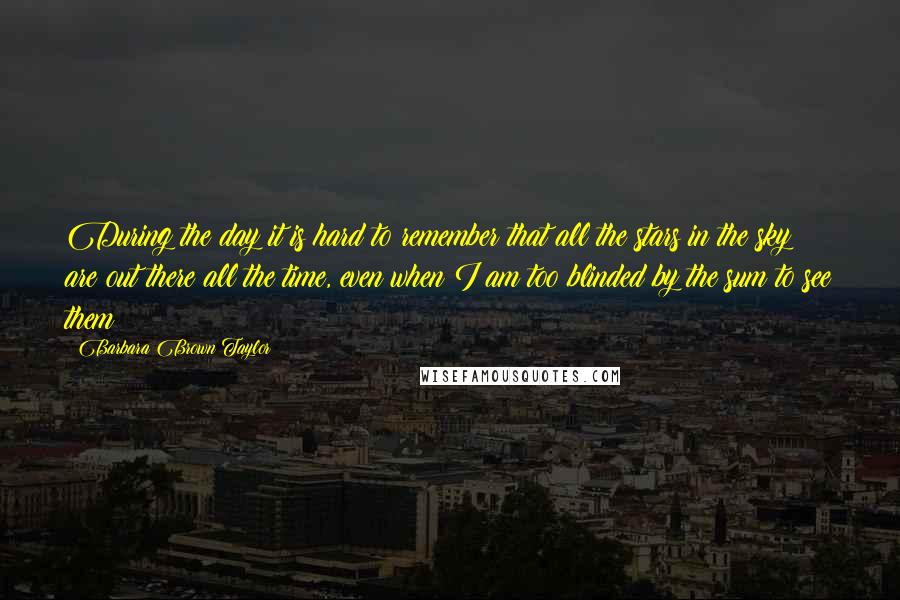 Barbara Brown Taylor Quotes: During the day it is hard to remember that all the stars in the sky are out there all the time, even when I am too blinded by the sum to see them