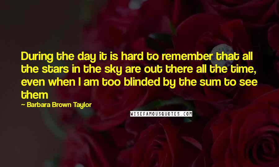 Barbara Brown Taylor Quotes: During the day it is hard to remember that all the stars in the sky are out there all the time, even when I am too blinded by the sum to see them