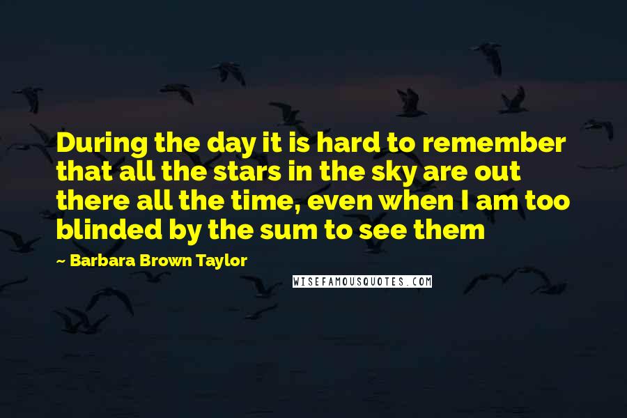 Barbara Brown Taylor Quotes: During the day it is hard to remember that all the stars in the sky are out there all the time, even when I am too blinded by the sum to see them