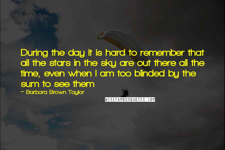 Barbara Brown Taylor Quotes: During the day it is hard to remember that all the stars in the sky are out there all the time, even when I am too blinded by the sum to see them