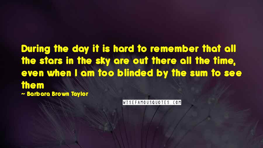 Barbara Brown Taylor Quotes: During the day it is hard to remember that all the stars in the sky are out there all the time, even when I am too blinded by the sum to see them