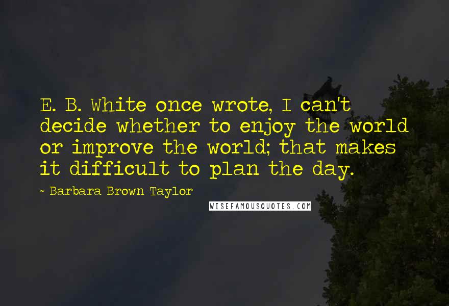 Barbara Brown Taylor Quotes: E. B. White once wrote, I can't decide whether to enjoy the world or improve the world; that makes it difficult to plan the day.