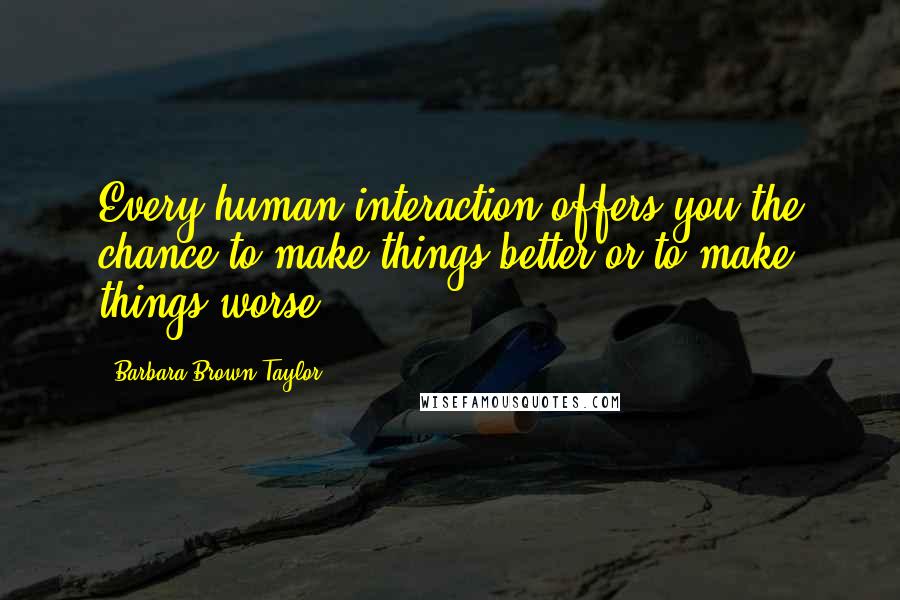 Barbara Brown Taylor Quotes: Every human interaction offers you the chance to make things better or to make things worse.