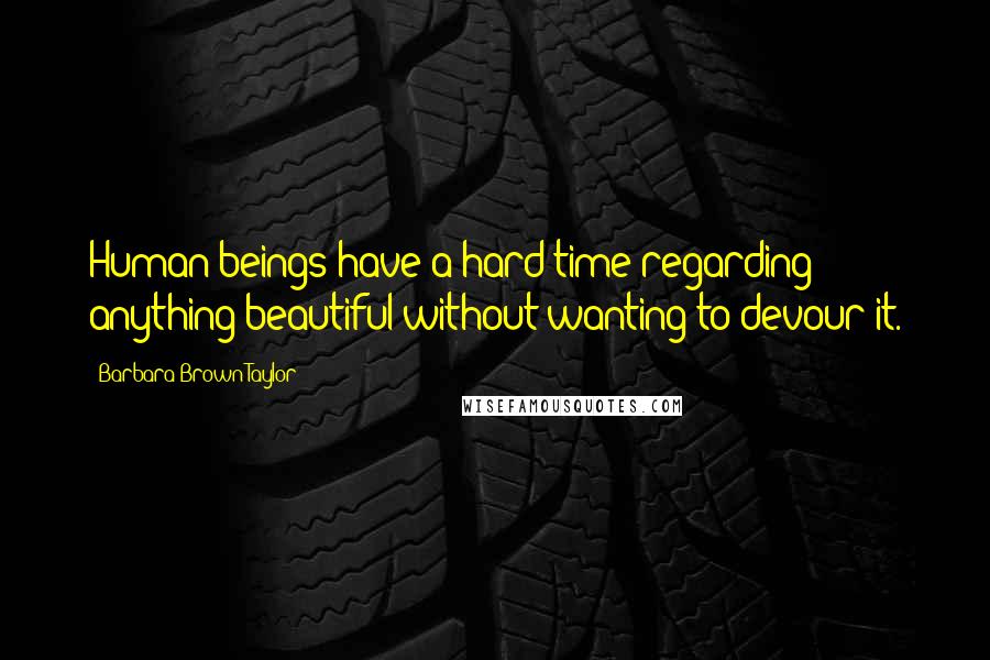 Barbara Brown Taylor Quotes: Human beings have a hard time regarding anything beautiful without wanting to devour it.