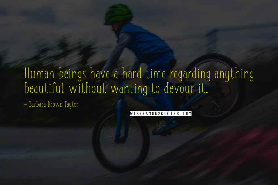 Barbara Brown Taylor Quotes: Human beings have a hard time regarding anything beautiful without wanting to devour it.