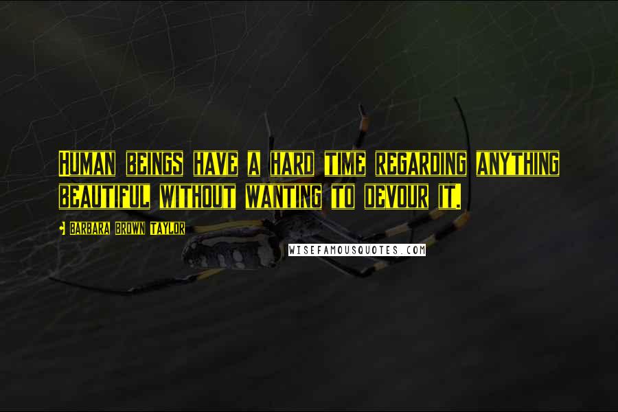 Barbara Brown Taylor Quotes: Human beings have a hard time regarding anything beautiful without wanting to devour it.