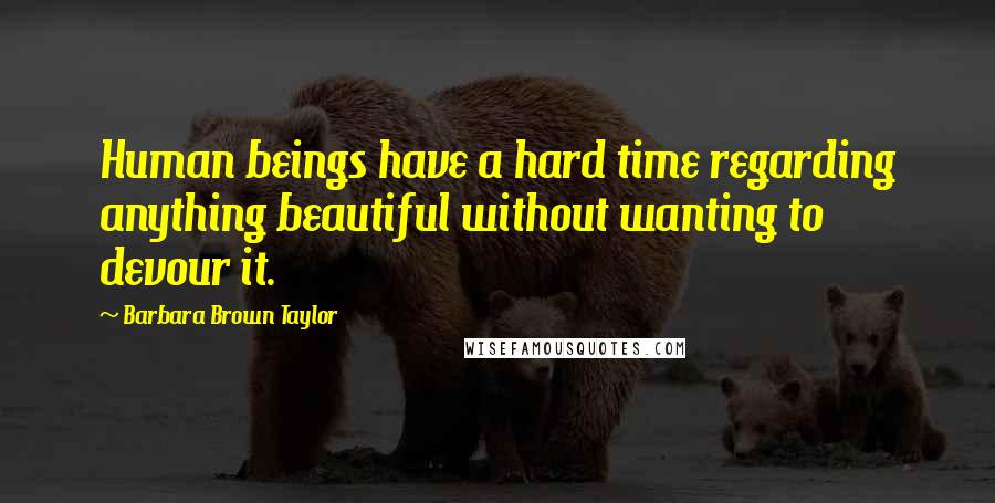Barbara Brown Taylor Quotes: Human beings have a hard time regarding anything beautiful without wanting to devour it.