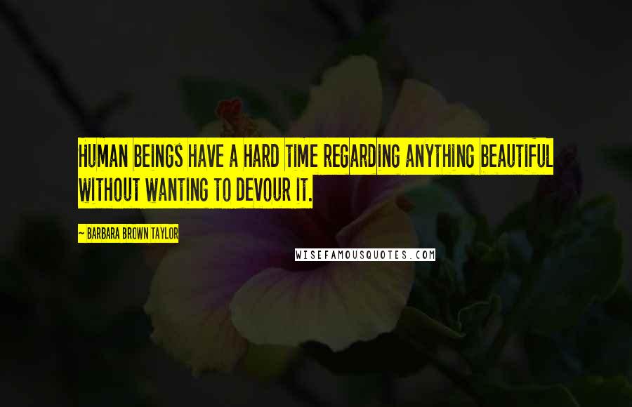 Barbara Brown Taylor Quotes: Human beings have a hard time regarding anything beautiful without wanting to devour it.
