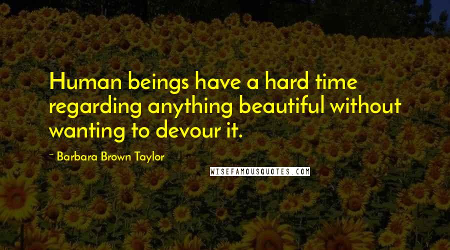Barbara Brown Taylor Quotes: Human beings have a hard time regarding anything beautiful without wanting to devour it.