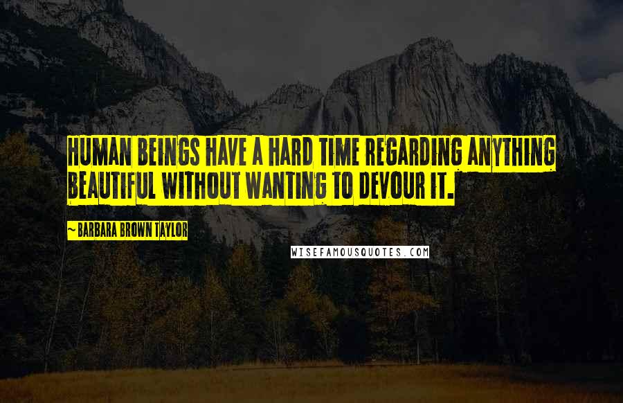 Barbara Brown Taylor Quotes: Human beings have a hard time regarding anything beautiful without wanting to devour it.