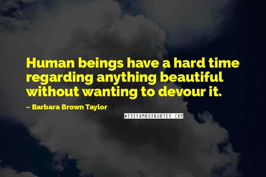 Barbara Brown Taylor Quotes: Human beings have a hard time regarding anything beautiful without wanting to devour it.