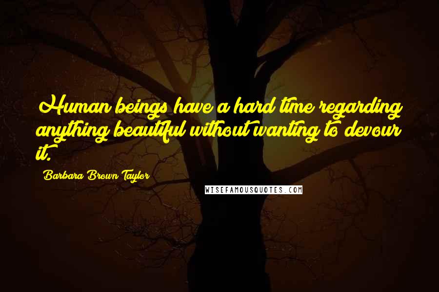 Barbara Brown Taylor Quotes: Human beings have a hard time regarding anything beautiful without wanting to devour it.
