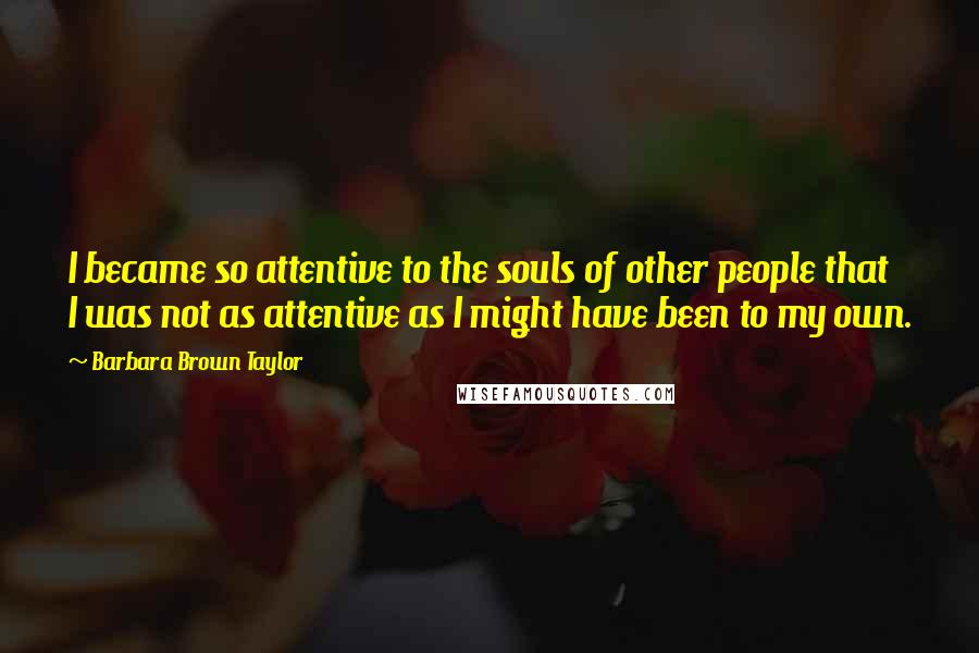 Barbara Brown Taylor Quotes: I became so attentive to the souls of other people that I was not as attentive as I might have been to my own.