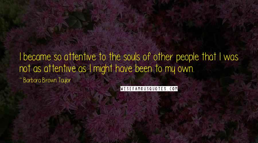 Barbara Brown Taylor Quotes: I became so attentive to the souls of other people that I was not as attentive as I might have been to my own.