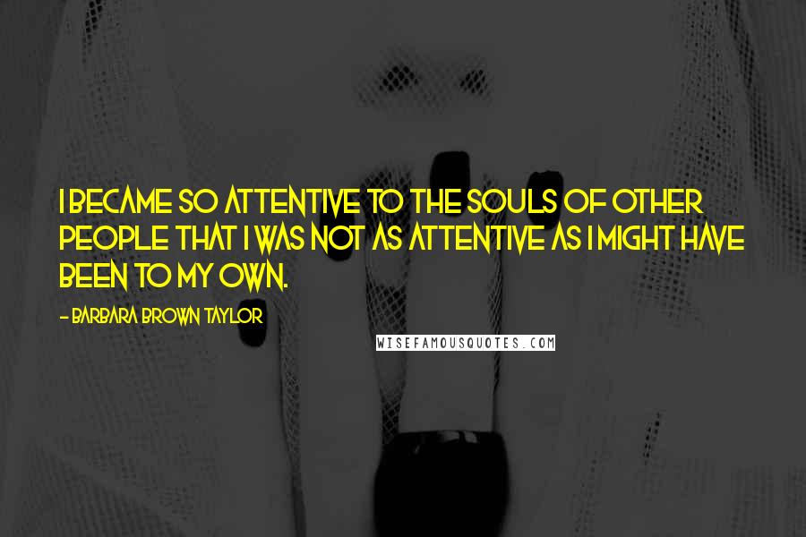 Barbara Brown Taylor Quotes: I became so attentive to the souls of other people that I was not as attentive as I might have been to my own.