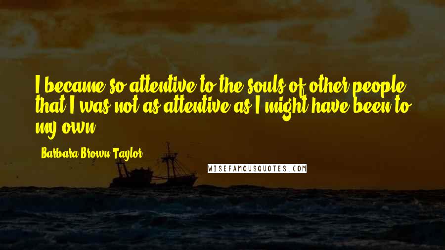 Barbara Brown Taylor Quotes: I became so attentive to the souls of other people that I was not as attentive as I might have been to my own.