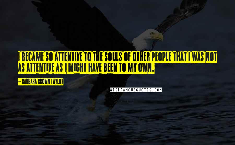 Barbara Brown Taylor Quotes: I became so attentive to the souls of other people that I was not as attentive as I might have been to my own.