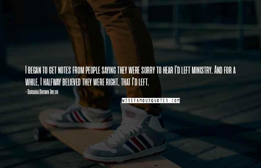 Barbara Brown Taylor Quotes: I began to get notes from people saying they were sorry to hear I'd left ministry. And for a while, I halfway believed they were right, that I'd left.