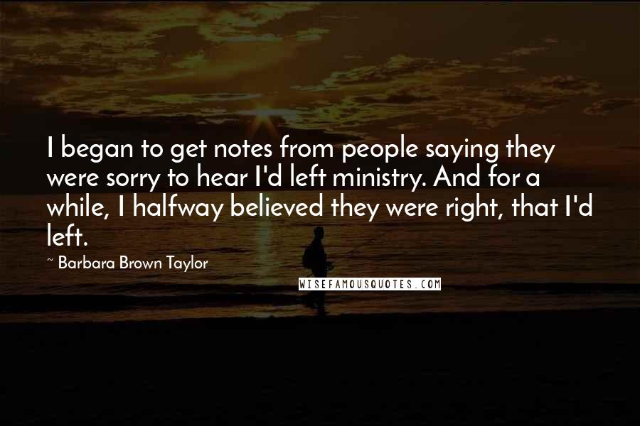 Barbara Brown Taylor Quotes: I began to get notes from people saying they were sorry to hear I'd left ministry. And for a while, I halfway believed they were right, that I'd left.