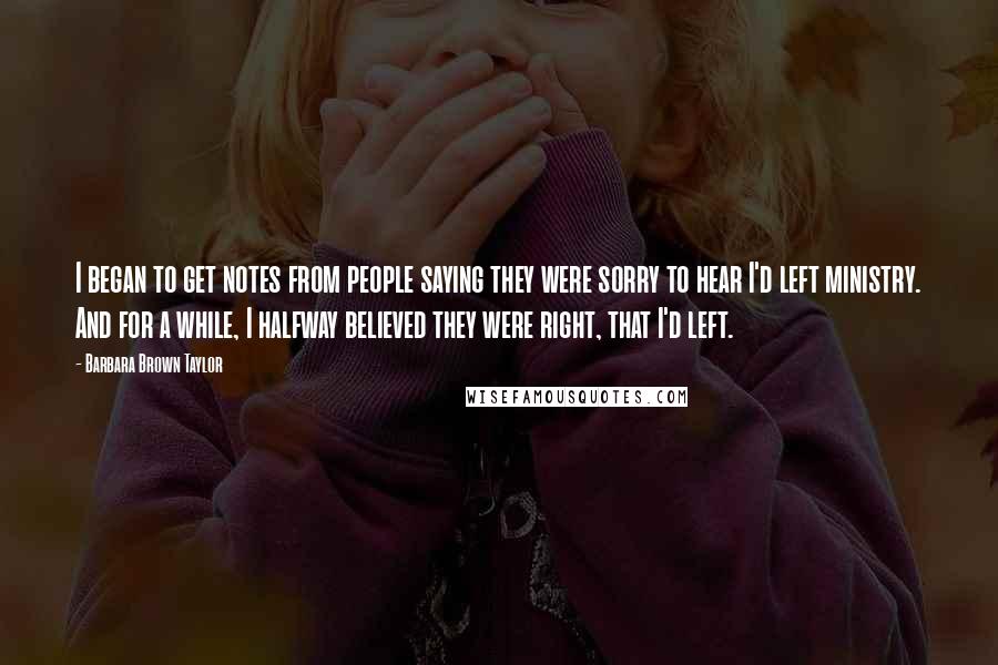 Barbara Brown Taylor Quotes: I began to get notes from people saying they were sorry to hear I'd left ministry. And for a while, I halfway believed they were right, that I'd left.