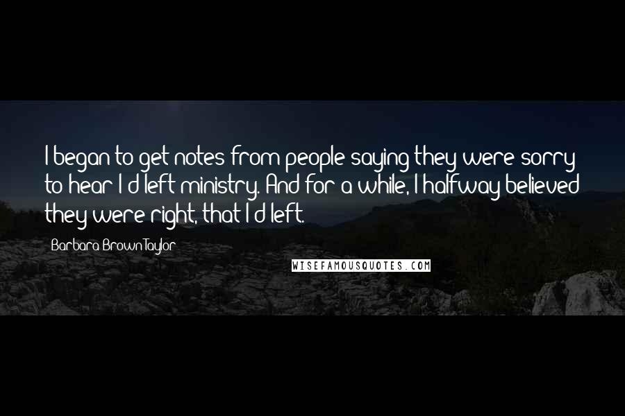 Barbara Brown Taylor Quotes: I began to get notes from people saying they were sorry to hear I'd left ministry. And for a while, I halfway believed they were right, that I'd left.