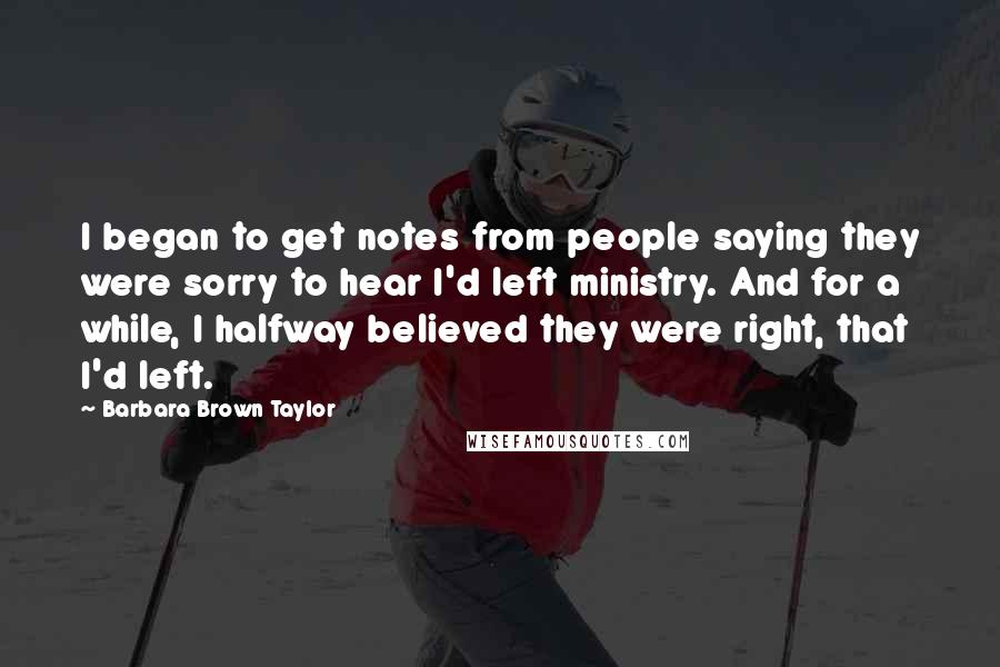 Barbara Brown Taylor Quotes: I began to get notes from people saying they were sorry to hear I'd left ministry. And for a while, I halfway believed they were right, that I'd left.