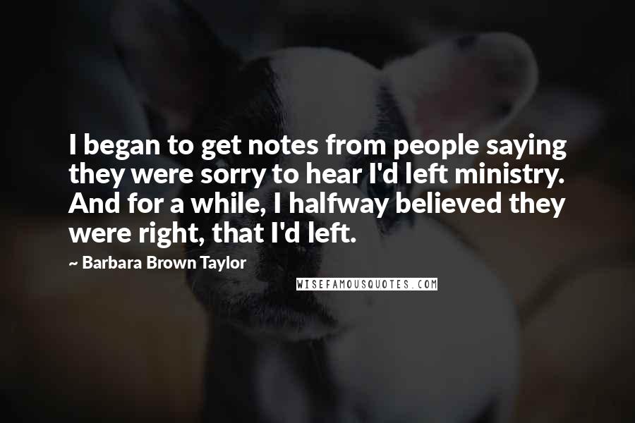 Barbara Brown Taylor Quotes: I began to get notes from people saying they were sorry to hear I'd left ministry. And for a while, I halfway believed they were right, that I'd left.