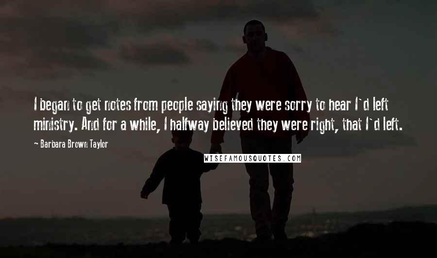 Barbara Brown Taylor Quotes: I began to get notes from people saying they were sorry to hear I'd left ministry. And for a while, I halfway believed they were right, that I'd left.