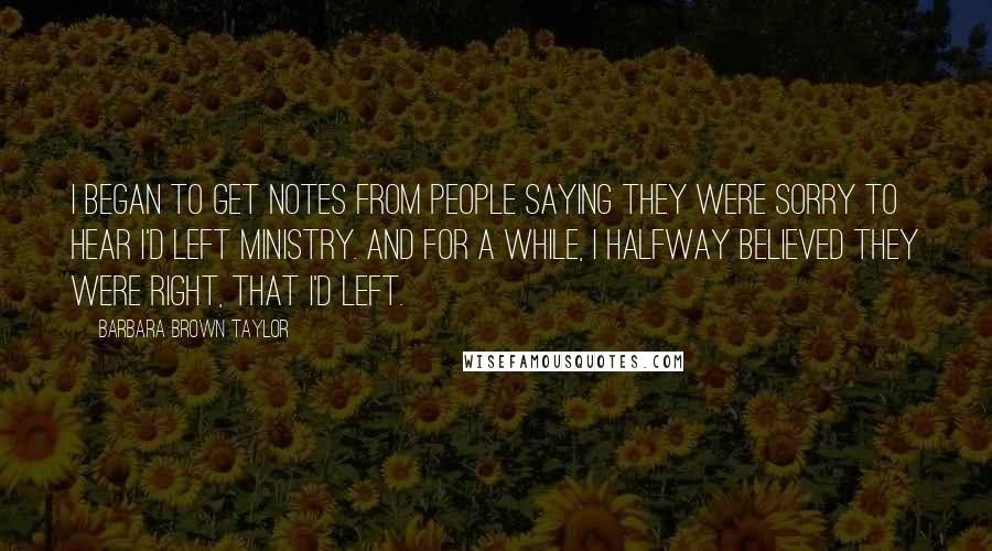 Barbara Brown Taylor Quotes: I began to get notes from people saying they were sorry to hear I'd left ministry. And for a while, I halfway believed they were right, that I'd left.