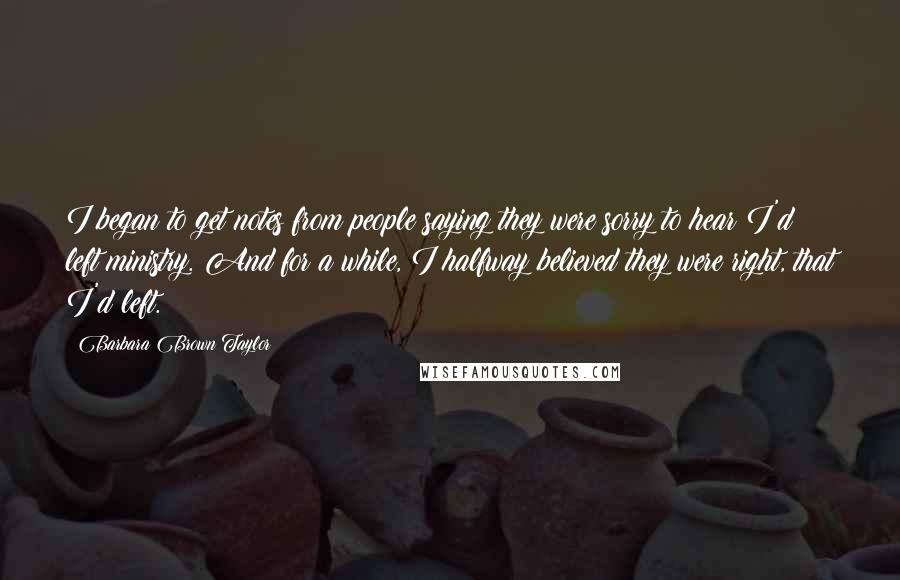 Barbara Brown Taylor Quotes: I began to get notes from people saying they were sorry to hear I'd left ministry. And for a while, I halfway believed they were right, that I'd left.