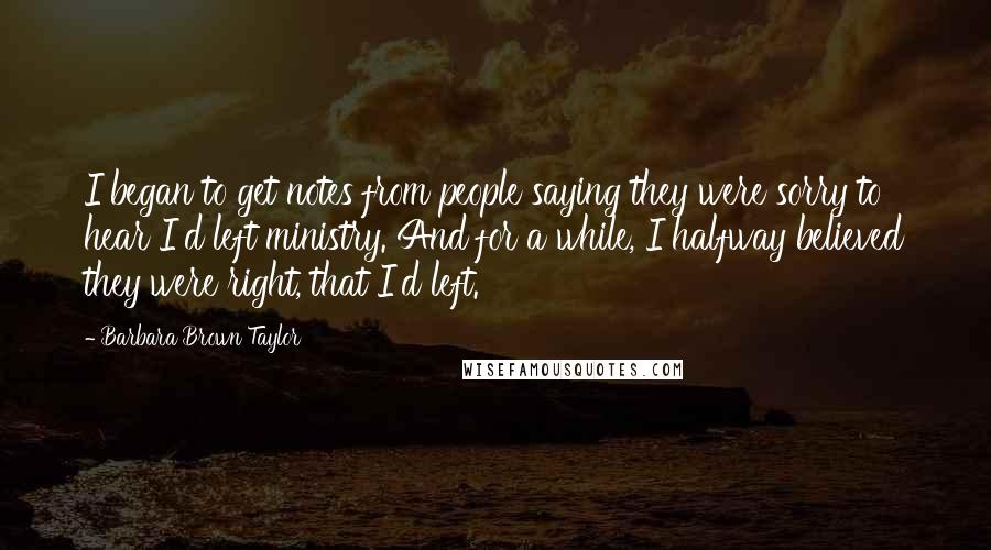 Barbara Brown Taylor Quotes: I began to get notes from people saying they were sorry to hear I'd left ministry. And for a while, I halfway believed they were right, that I'd left.