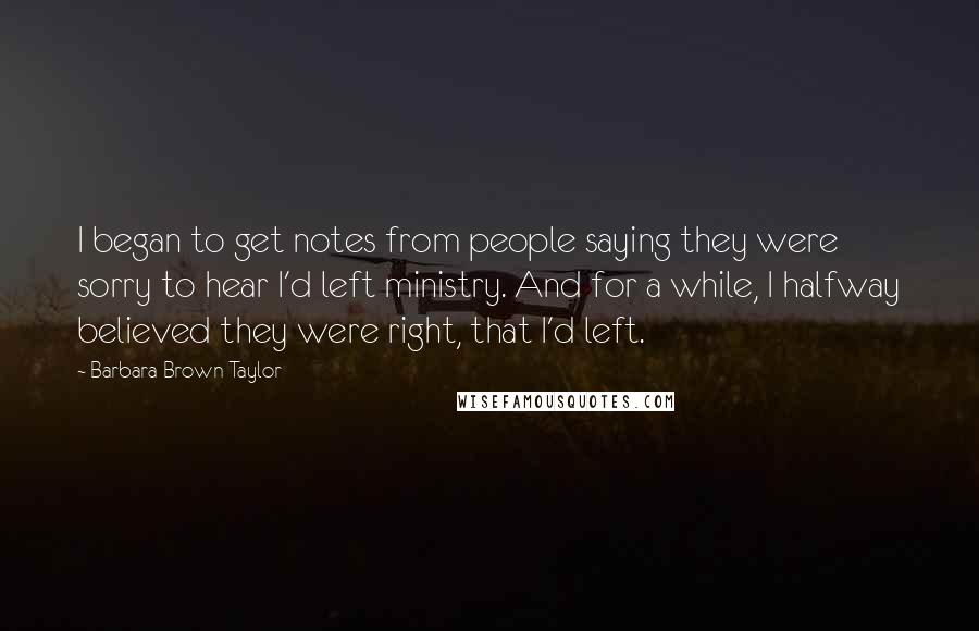 Barbara Brown Taylor Quotes: I began to get notes from people saying they were sorry to hear I'd left ministry. And for a while, I halfway believed they were right, that I'd left.