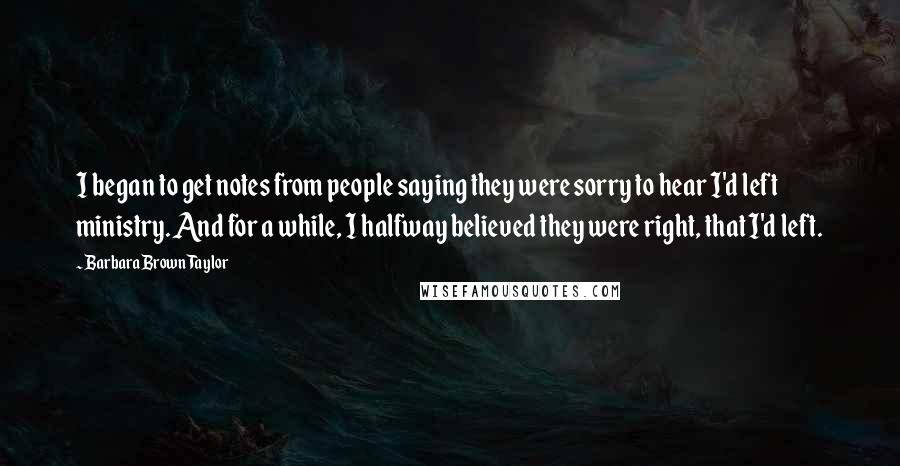 Barbara Brown Taylor Quotes: I began to get notes from people saying they were sorry to hear I'd left ministry. And for a while, I halfway believed they were right, that I'd left.